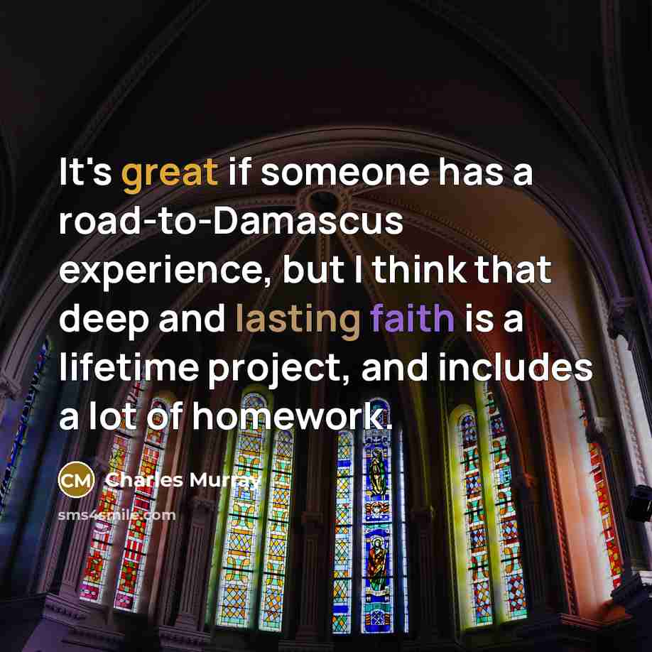 “It's great if someone has a road-to-Damascus experience, but I think that deep and lasting faith is a lifetime project, and includes a lot of homework.” quote by Charles Murray