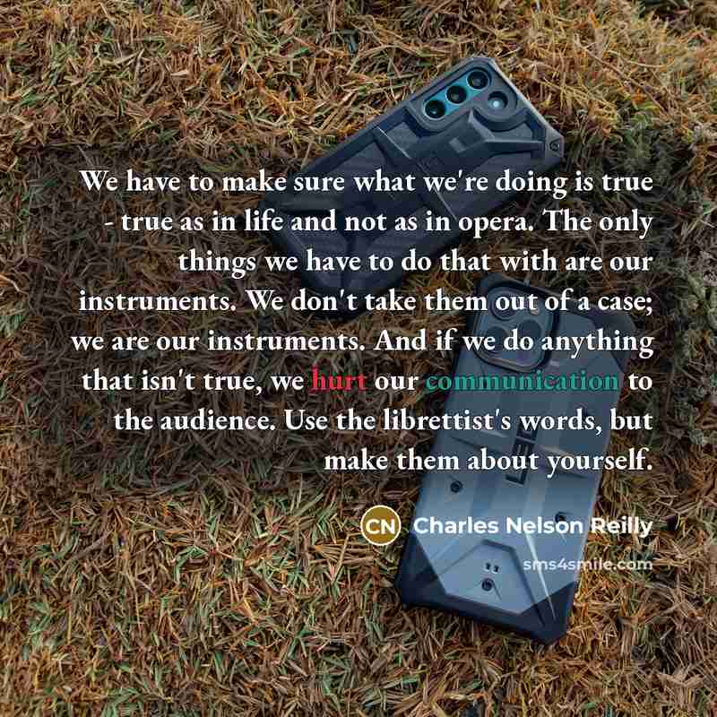 “We have to make sure what we're doing is true - true as in life and not as in opera. The only things we have to do that with are our instruments. We don't take them out of a case; we are our instruments. And if we do anything that isn't true, we hurt our communication to the audience. Use the…” quote by Charles Nelson Reilly