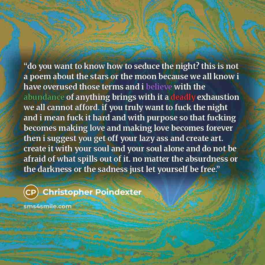 “do you want to know how to seduce the night? this is not a poem about the stars or the moon because we all know i have overused those terms and i believe with the abundance of anything brings with it a deadly exhaustion we all cannot afford. if you truly want to fuck the night and i mean fuck it…” quote by Christopher Poindexter