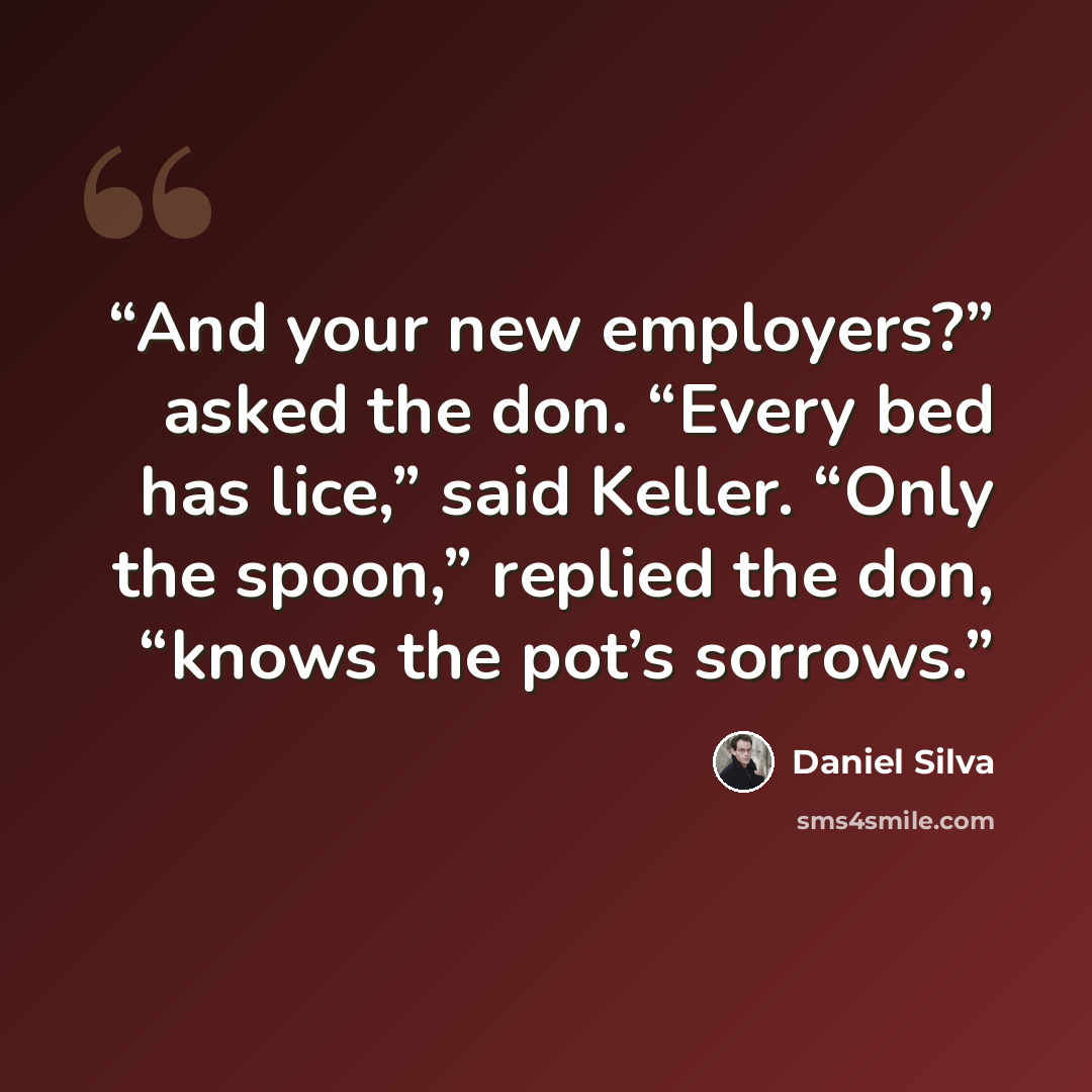“And your new employers?” asked the don. “Every bed has lice,” said Keller. “Only the spoon,” replied the don, “knows the pot’s sorrows.” quote by Daniel Silva