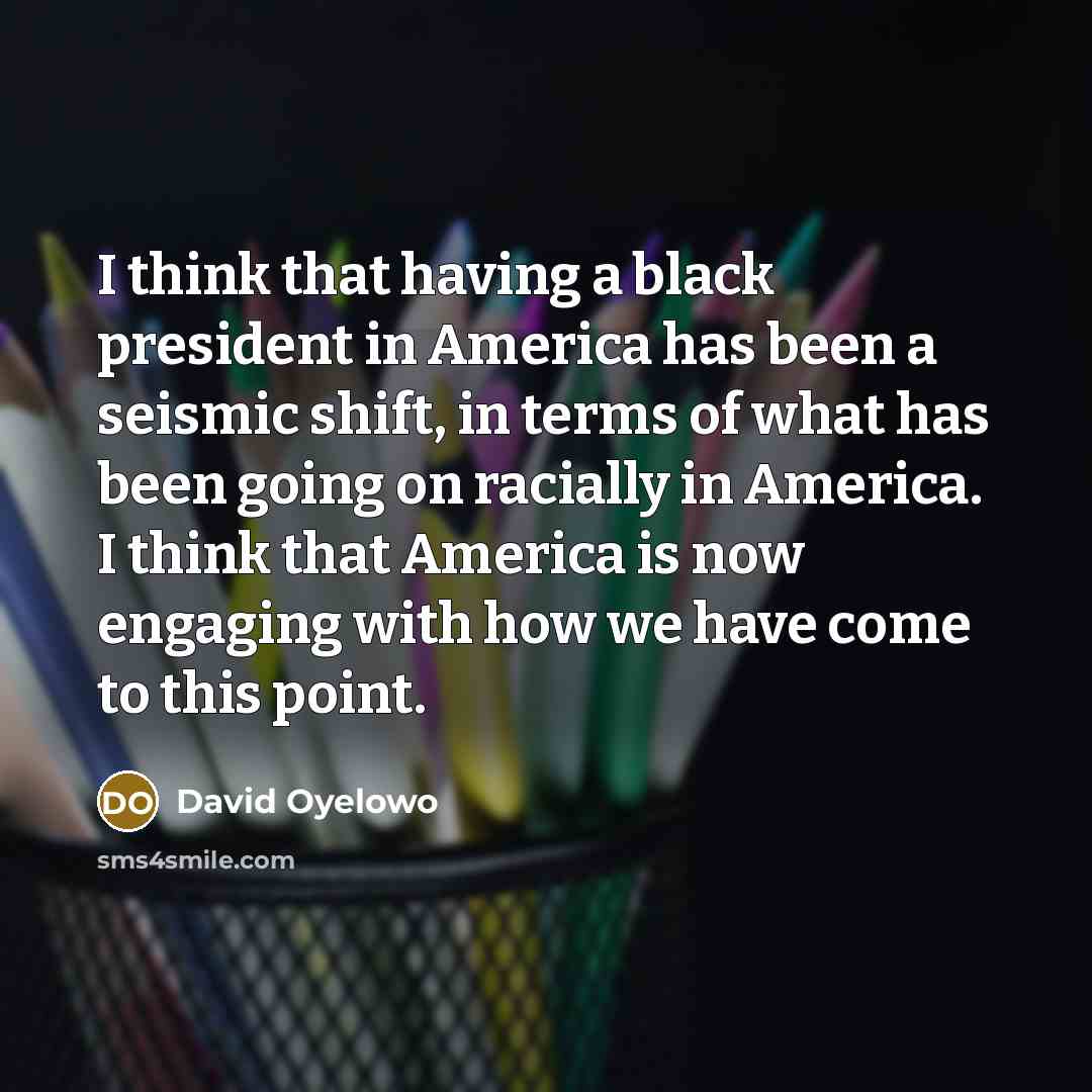 “I think that having a black president in America has been a seismic shift, in terms of what has been going on racially in America. I think that America is now engaging with how we have come to this point.” quote by David Oyelowo