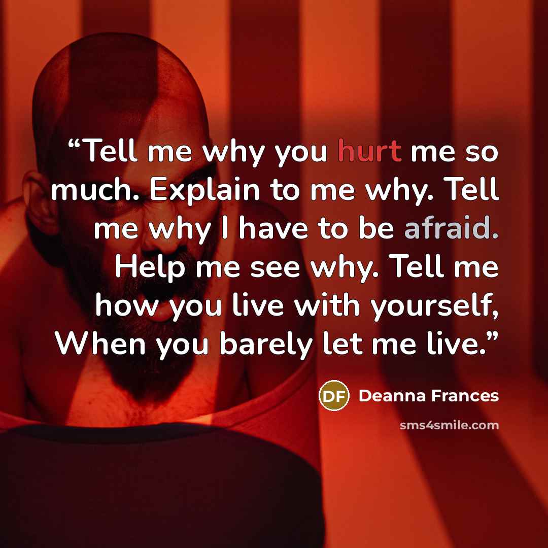 “Tell me why you hurt me so much. Explain to me why. Tell me why I have to be afraid. Help me see why. Tell me how you live with yourself, When you barely let me live.” quote by Deanna Frances