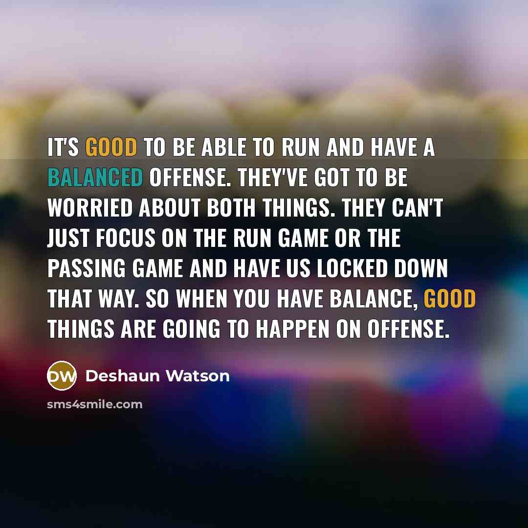“It's good to be able to run and have a balanced offense. They've got to be worried about both things. They can't just focus on the run game or the passing game and have us locked down that way. So when you have balance, good things are going to happen on offense.” quote by Deshaun Watson