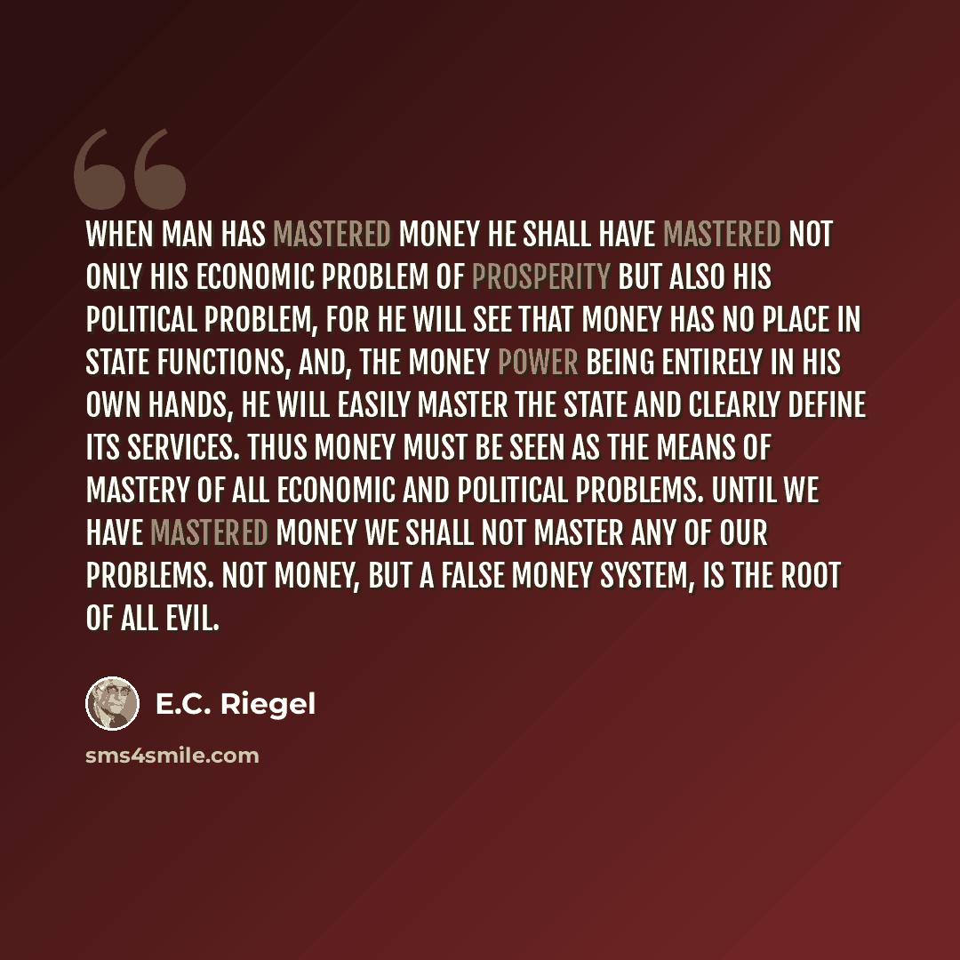 “When man has mastered money he shall have mastered not only his economic problem of prosperity but also his political problem, for he will see that money has no place in state functions, and, the money power being entirely in his own hands, he will easily master the state and clearly define its…” quote by E.C. Riegel