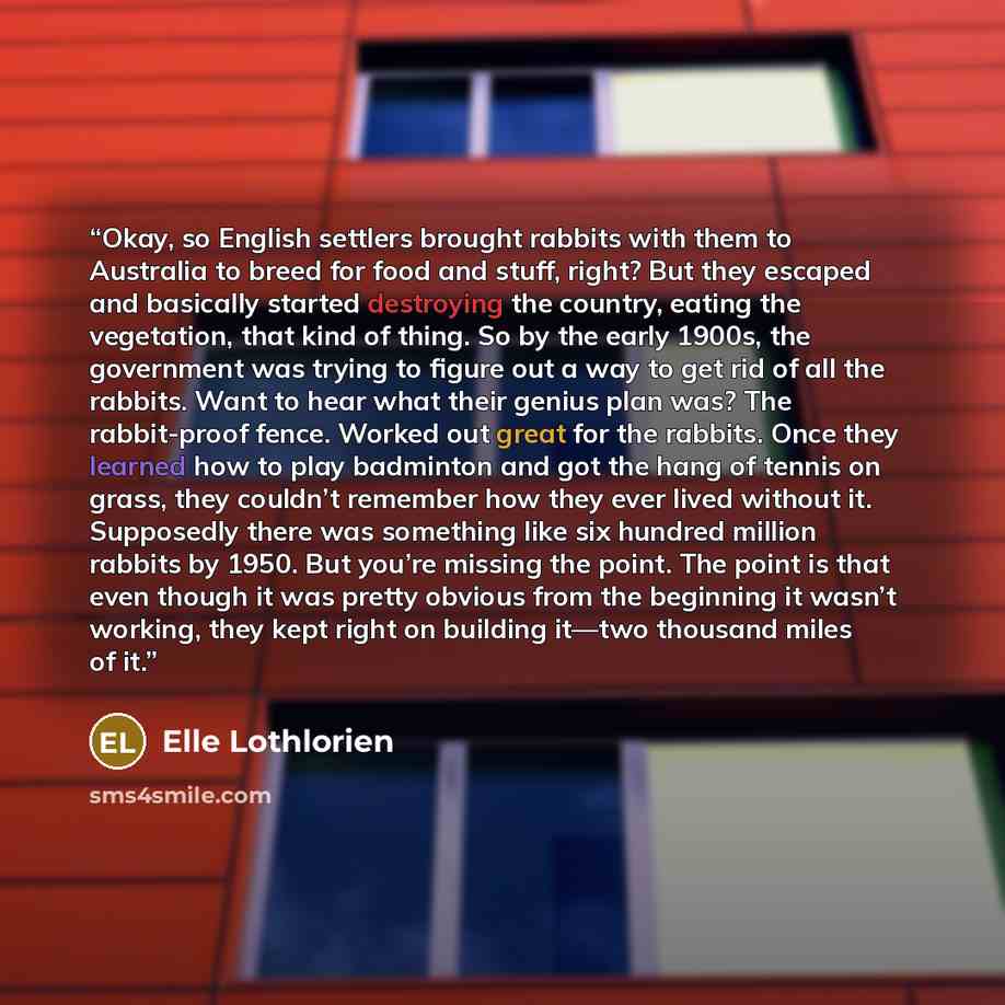 “Okay, so English settlers brought rabbits with them to Australia to breed for food and stuff, right? But they escaped and basically started destroying the country, eating the vegetation, that kind of thing. So by the early 1900s, the government was trying to figure out a way to get rid of all the…” quote by Elle Lothlorien