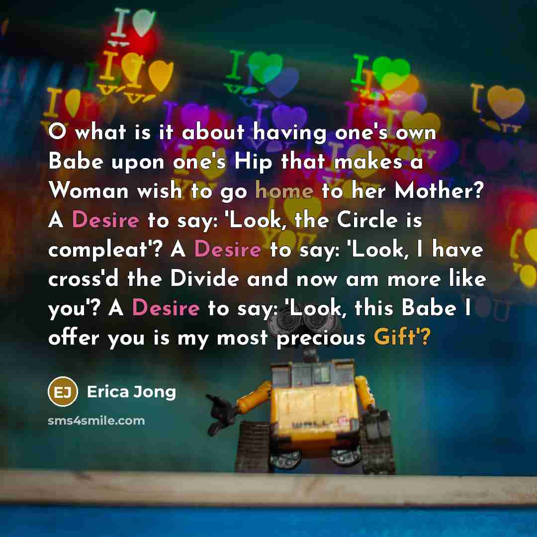 “O what is it about having one's own Babe upon one's Hip that makes a Woman wish to go home to her Mother? A Desire to say: 'Look, the Circle is compleat'? A Desire to say: 'Look, I have cross'd the Divide and now am more like you'? A Desire to say: 'Look, this Babe I offer you is my most precious…” quote by Erica Jong