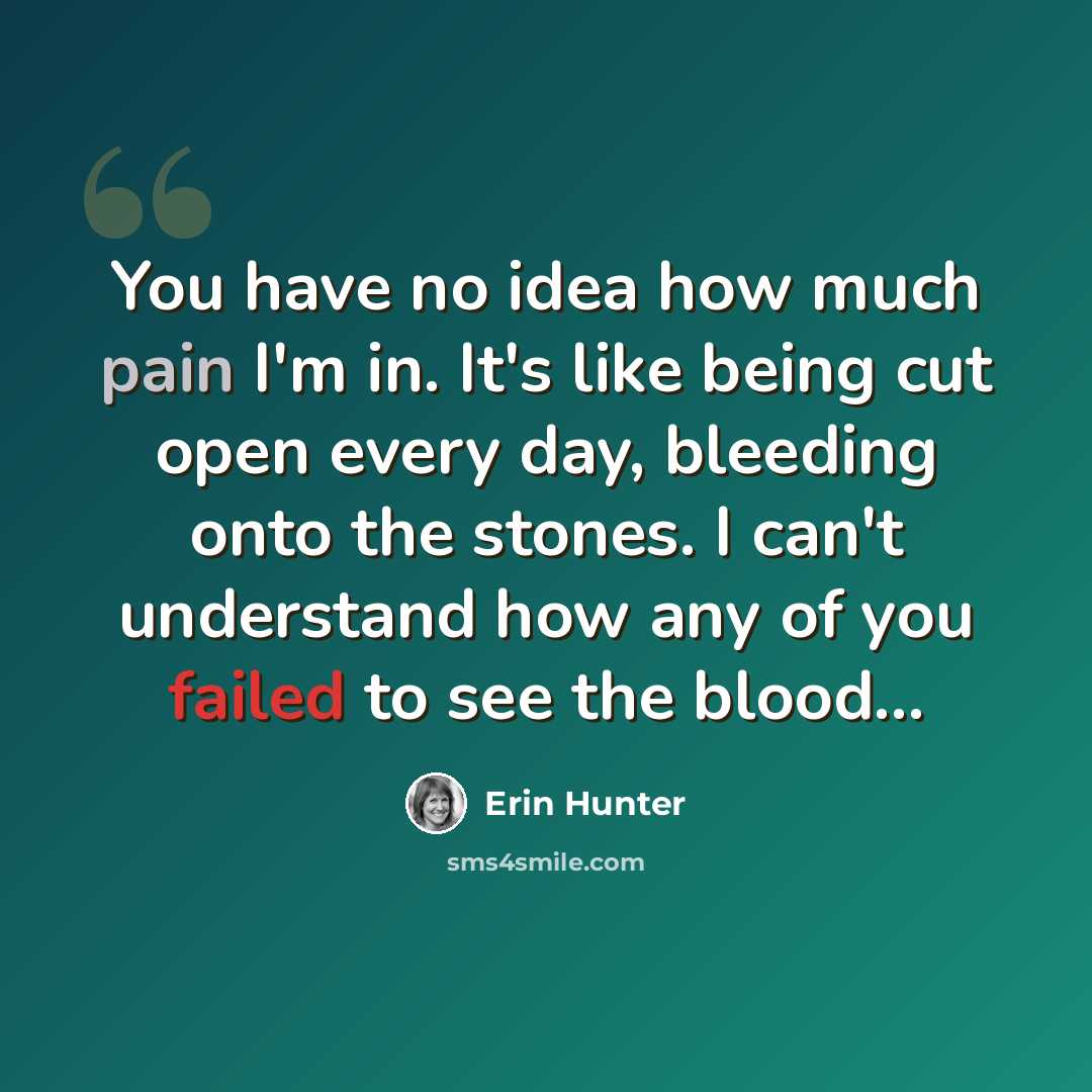 “You have no idea how much pain I'm in. It's like being cut open every day, bleeding onto the stones. I can't understand how any of you failed to see the blood…” quote by Erin Hunter
