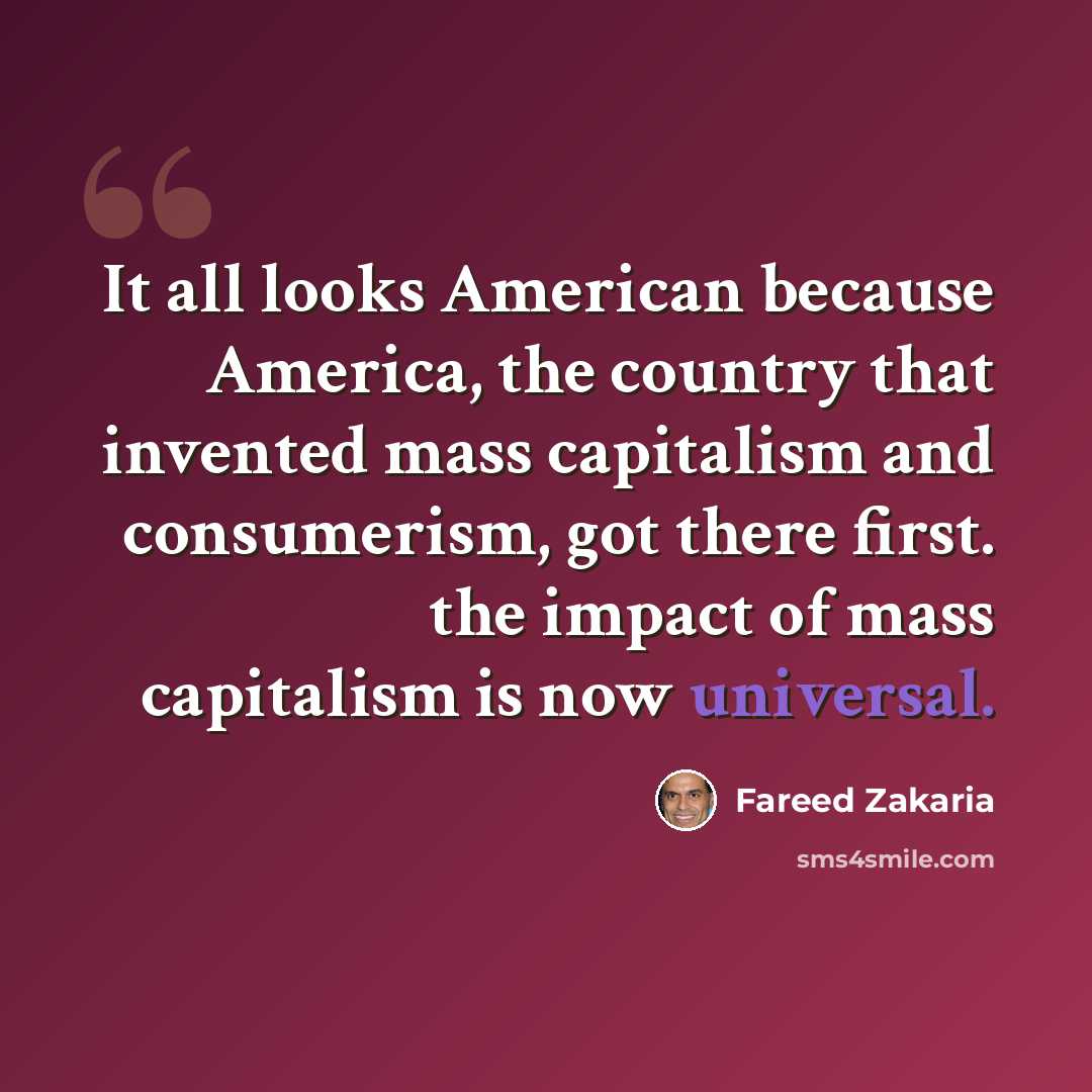 “It all looks American because America, the country that invented mass capitalism and consumerism, got there first. the impact of mass capitalism is now universal.” quote by Fareed Zakaria
