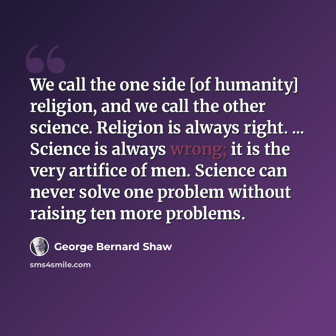 “We call the one side [of humanity] religion, and we call the other science. Religion is always right. ... Science is always wrong; it is the very artifice of men. Science can never solve one problem without raising ten more problems.” quote by George Bernard Shaw