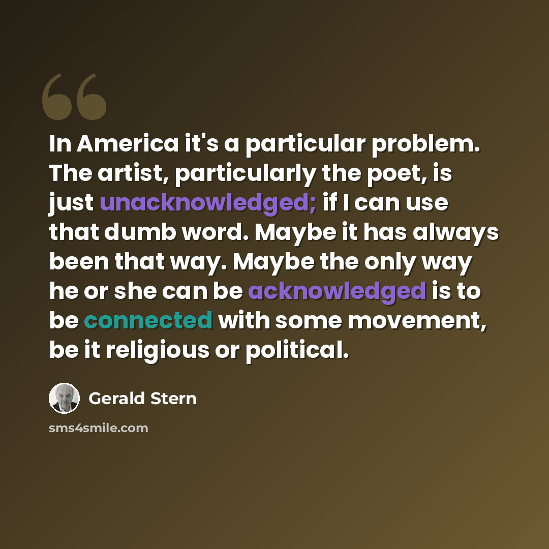 “In America it's a particular problem. The artist, particularly the poet, is just unacknowledged; if I can use that dumb word. Maybe it has always been that way. Maybe the only way he or she can be acknowledged is to be connected with some movement, be it religious or political.” quote by Gerald Stern