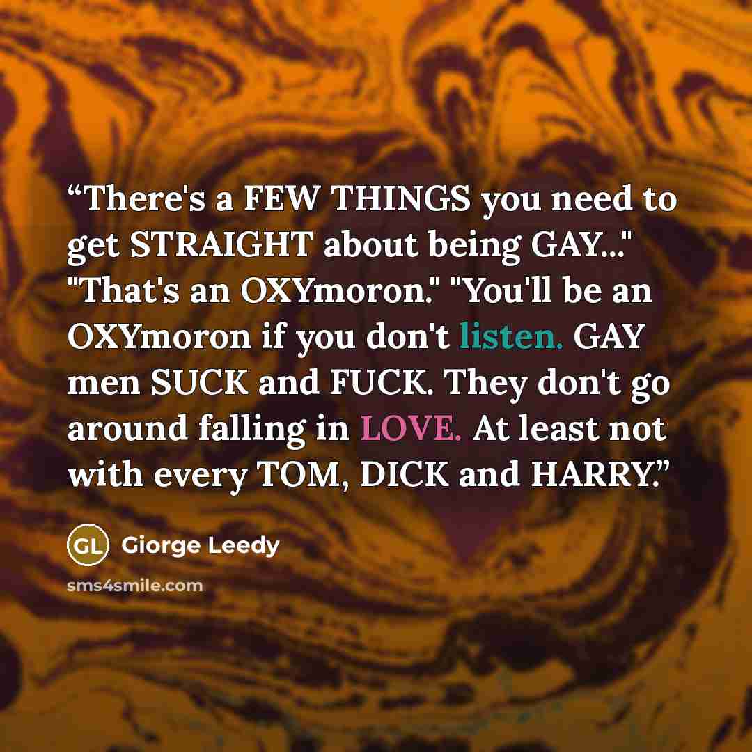 “There's a FEW THINGS you need to get STRAIGHT about being GAY..." "That's an OXYmoron." "You'll be an OXYmoron if you don't listen. GAY men SUCK and FUCK. They don't go around falling in LOVE. At least not with every TOM, DICK and HARRY.” quote by Giorge Leedy