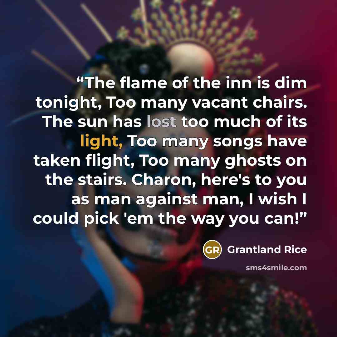 “The flame of the inn is dim tonight, Too many vacant chairs. The sun has lost too much of its light, Too many songs have taken flight, Too many ghosts on the stairs. Charon, here's to you as man against man, I wish I could pick 'em the way you can!” quote by Grantland Rice