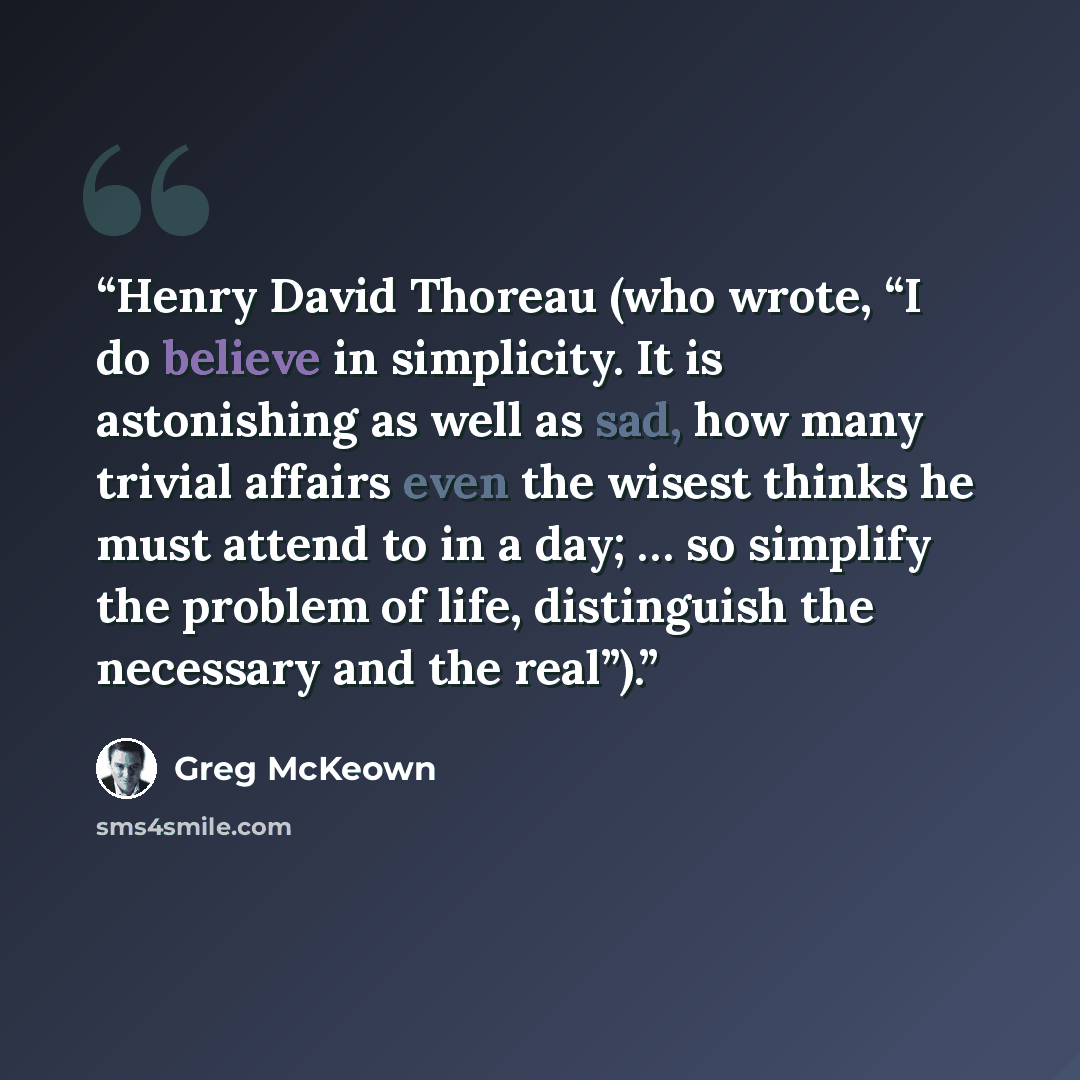 “Henry David Thoreau (who wrote, “I do believe in simplicity. It is astonishing as well as sad, how many trivial affairs even the wisest thinks he must attend to in a day; … so simplify the problem of life, distinguish the necessary and the real”).” quote by Greg McKeown