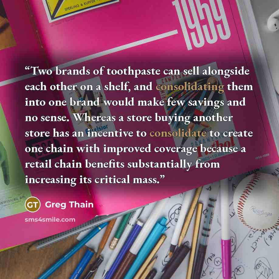 “Two brands of toothpaste can sell alongside each other on a shelf, and consolidating them into one brand would make few savings and no sense. Whereas a store buying another store has an incentive to consolidate to create one chain with improved coverage because a retail chain benefits…” quote by Greg Thain