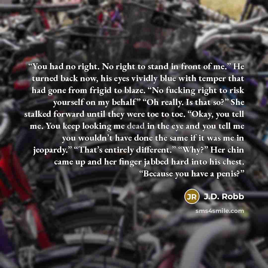 “You had no right. No right to stand in front of me.” He turned back now, his eyes vividly blue with temper that had gone from frigid to blaze. “No fucking right to risk yourself on my behalf” “Oh really. Is that so?” She stalked forward until they were toe to toe. “Okay, you tell me. You keep…” quote by J.D. Robb