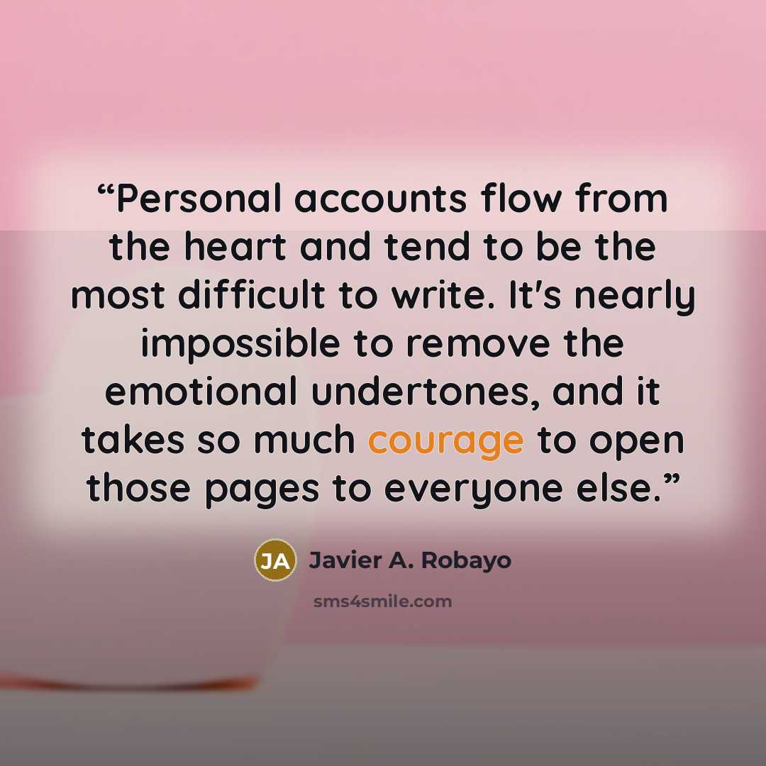 “Personal accounts flow from the heart and tend to be the most difficult to write. It's nearly impossible to remove the emotional undertones, and it takes so much courage to open those pages to everyone else.” quote by Javier A. Robayo