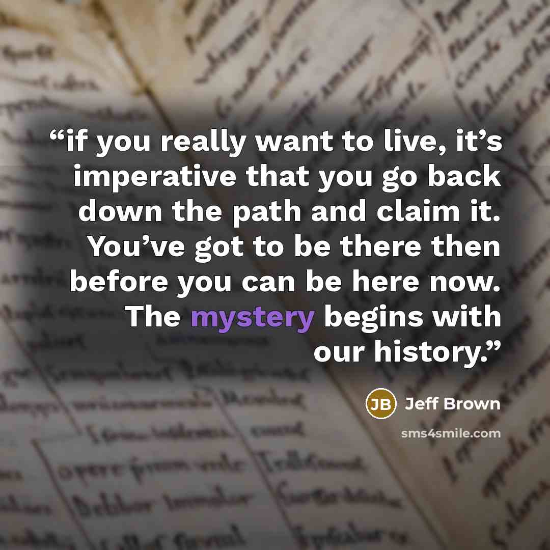 “if you really want to live, it’s imperative that you go back down the path and claim it. You’ve got to be there then before you can be here now. The mystery begins with our history.” quote by Jeff Brown