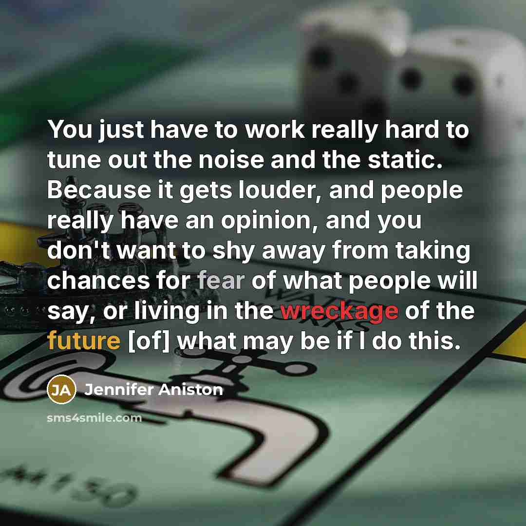 “You just have to work really hard to tune out the noise and the static. Because it gets louder, and people really have an opinion, and you don't want to shy away from taking chances for fear of what people will say, or living in the wreckage of the future [of] what may be if I do this.” quote by Jennifer Aniston