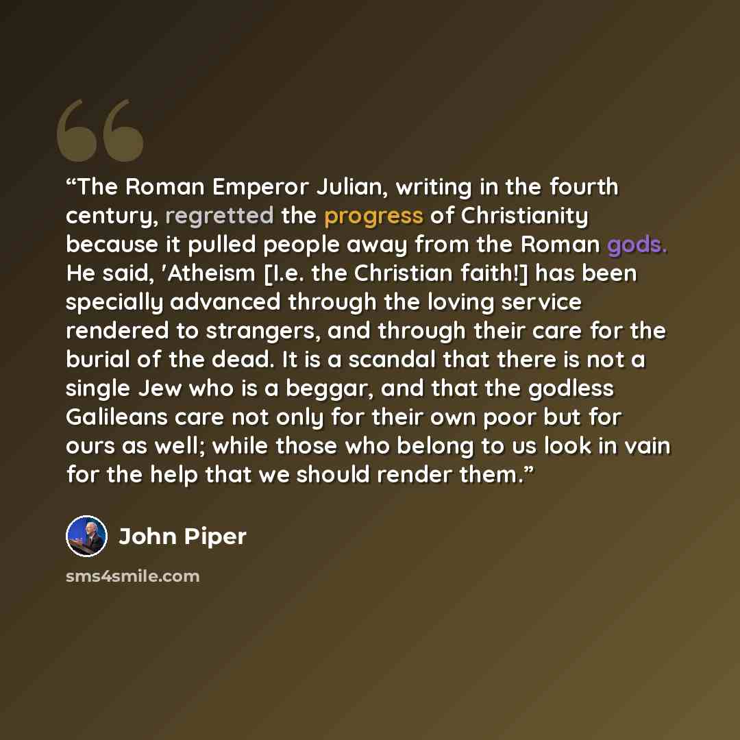 “The Roman Emperor Julian, writing in the fourth century, regretted the progress of Christianity because it pulled people away from the Roman gods. He said, 'Atheism [I.e. the Christian faith!] has been specially advanced through the loving service rendered to strangers, and through their care for…” quote by John Piper