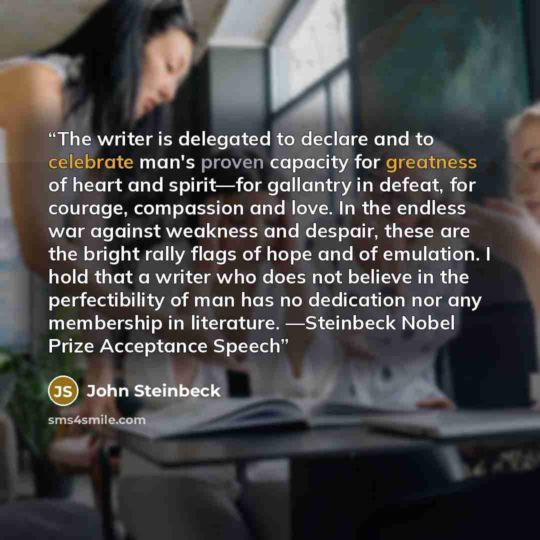 “The writer is delegated to declare and to celebrate man's proven capacity for greatness of heart and spirit—for gallantry in defeat, for courage, compassion and love. In the endless war against weakness and despair, these are the bright rally flags of hope and of emulation. I hold that a writer…” quote by John Steinbeck