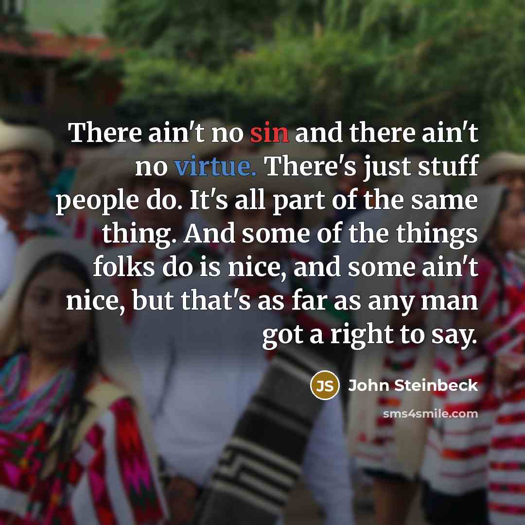 “There ain't no sin and there ain't no virtue. There's just stuff people do. It's all part of the same thing. And some of the things folks do is nice, and some ain't nice, but that's as far as any man got a right to say.” quote by John Steinbeck