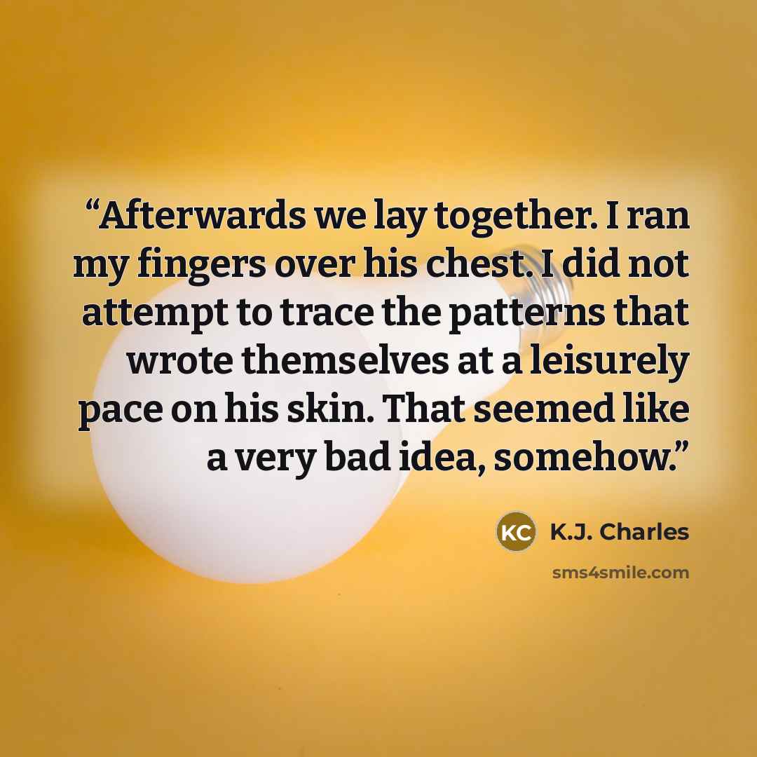“Afterwards we lay together. I ran my fingers over his chest. I did not attempt to trace the patterns that wrote themselves at a leisurely pace on his skin. That seemed like a very bad idea, somehow.” quote by K.J. Charles