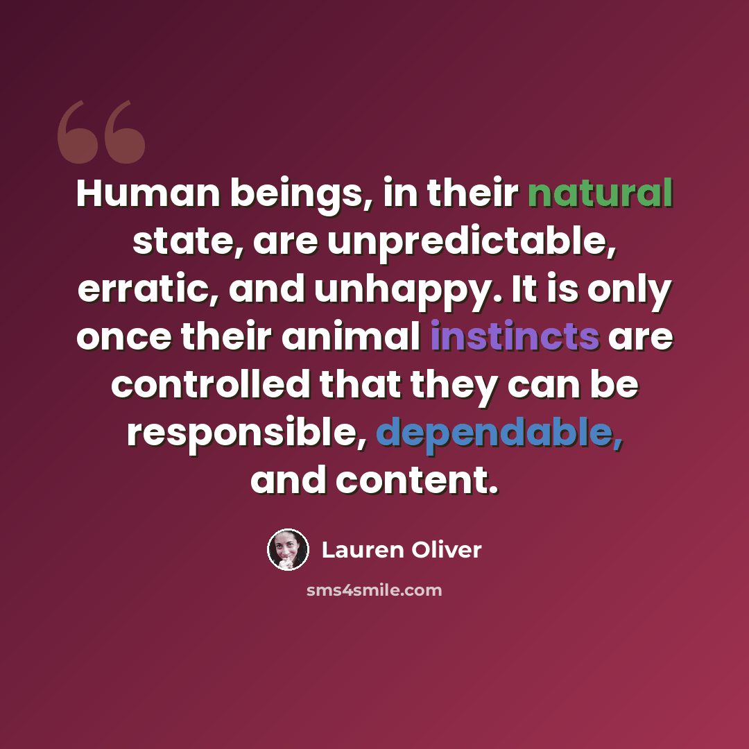 “Human beings, in their natural state, are unpredictable, erratic, and unhappy. It is only once their animal instincts are controlled that they can be responsible, dependable, and content.” quote by Lauren Oliver