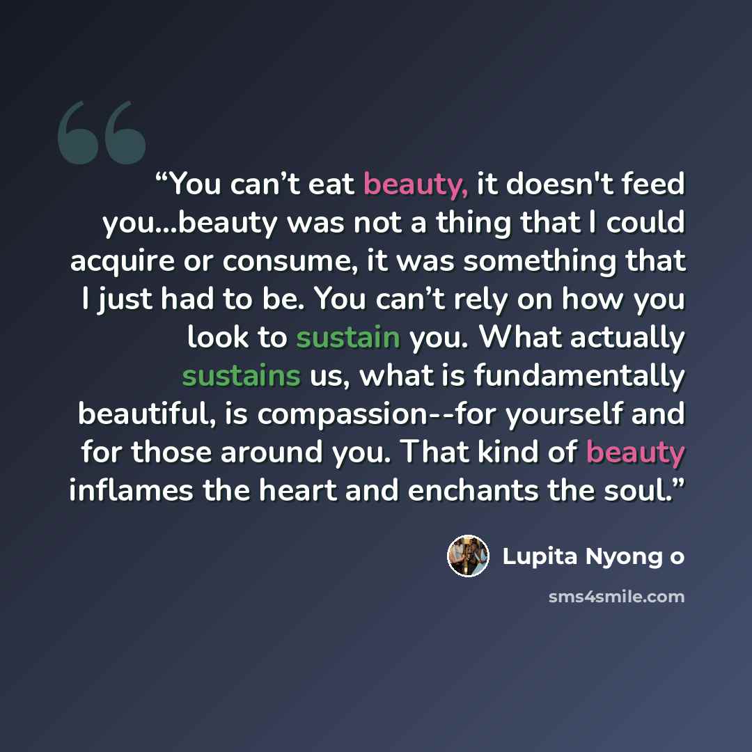 “You can’t eat beauty, it doesn't feed you...beauty was not a thing that I could acquire or consume, it was something that I just had to be. You can’t rely on how you look to sustain you. What actually sustains us, what is fundamentally beautiful, is compassion--for yourself and for those around…” quote by Lupita Nyong o