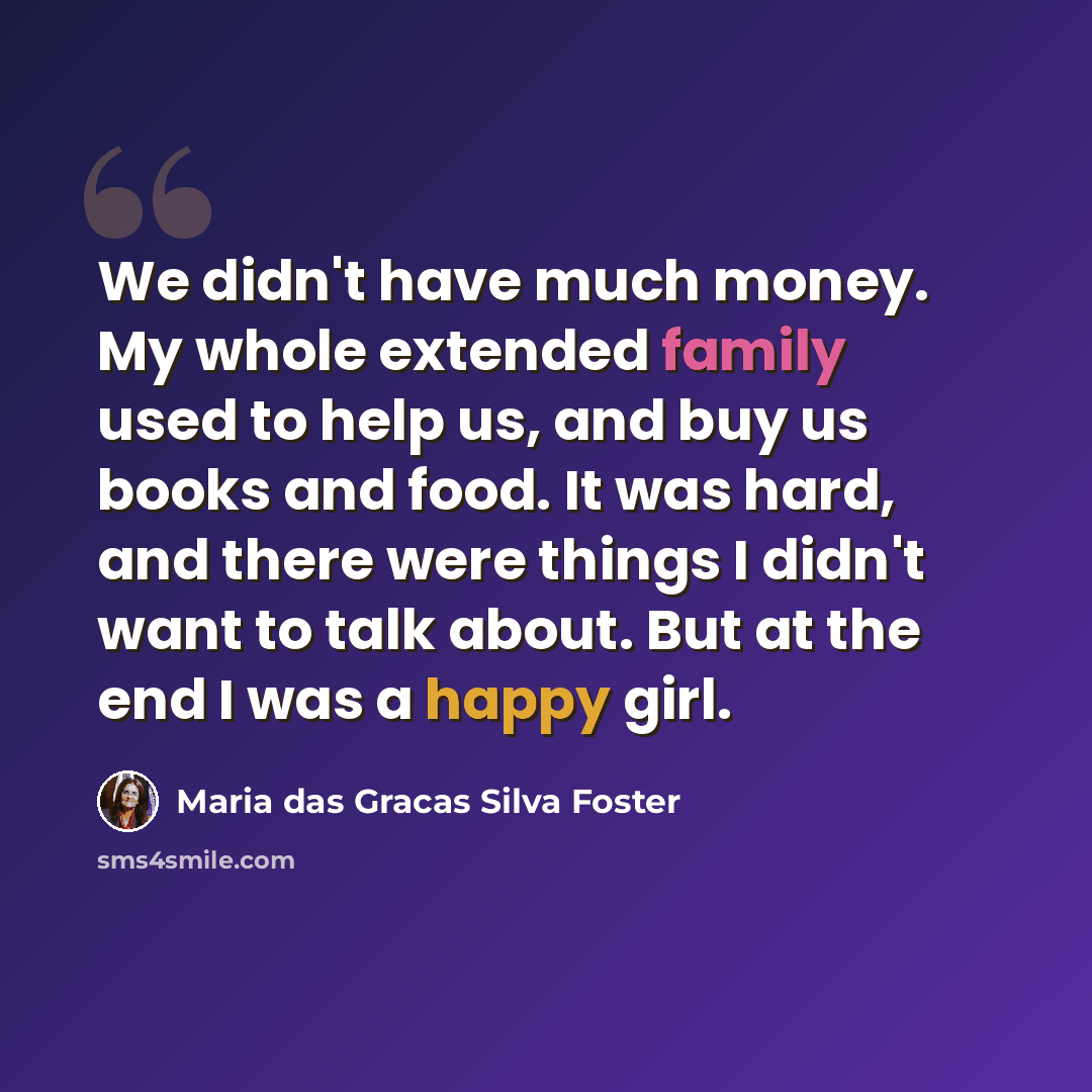 “We didn't have much money. My whole extended family used to help us, and buy us books and food. It was hard, and there were things I didn't want to talk about. But at the end I was a happy girl.” quote by Maria das Gracas Silva Foster