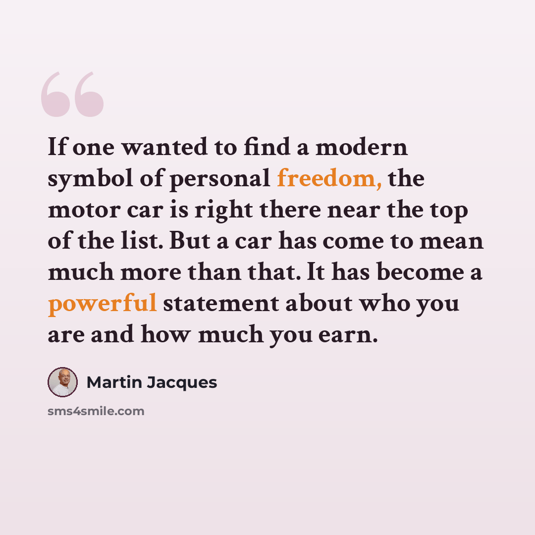 “If one wanted to find a modern symbol of personal freedom, the motor car is right there near the top of the list. But a car has come to mean much more than that. It has become a powerful statement about who you are and how much you earn.” quote by Martin Jacques