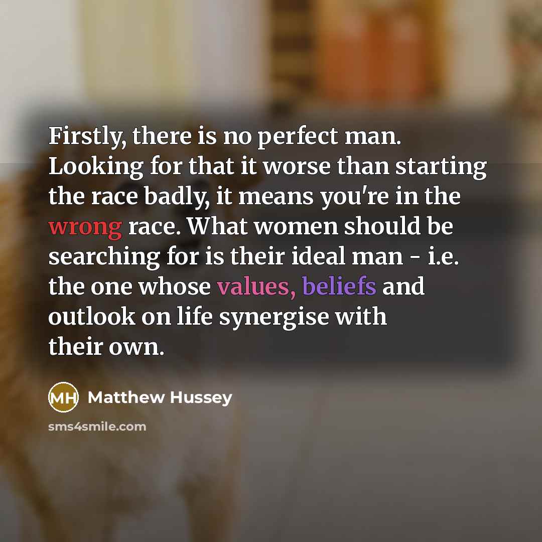 “Firstly, there is no perfect man. Looking for that it worse than starting the race badly, it means you're in the wrong race. What women should be searching for is their ideal man - i.e. the one whose values, beliefs and outlook on life synergise with their own.” quote by Matthew Hussey