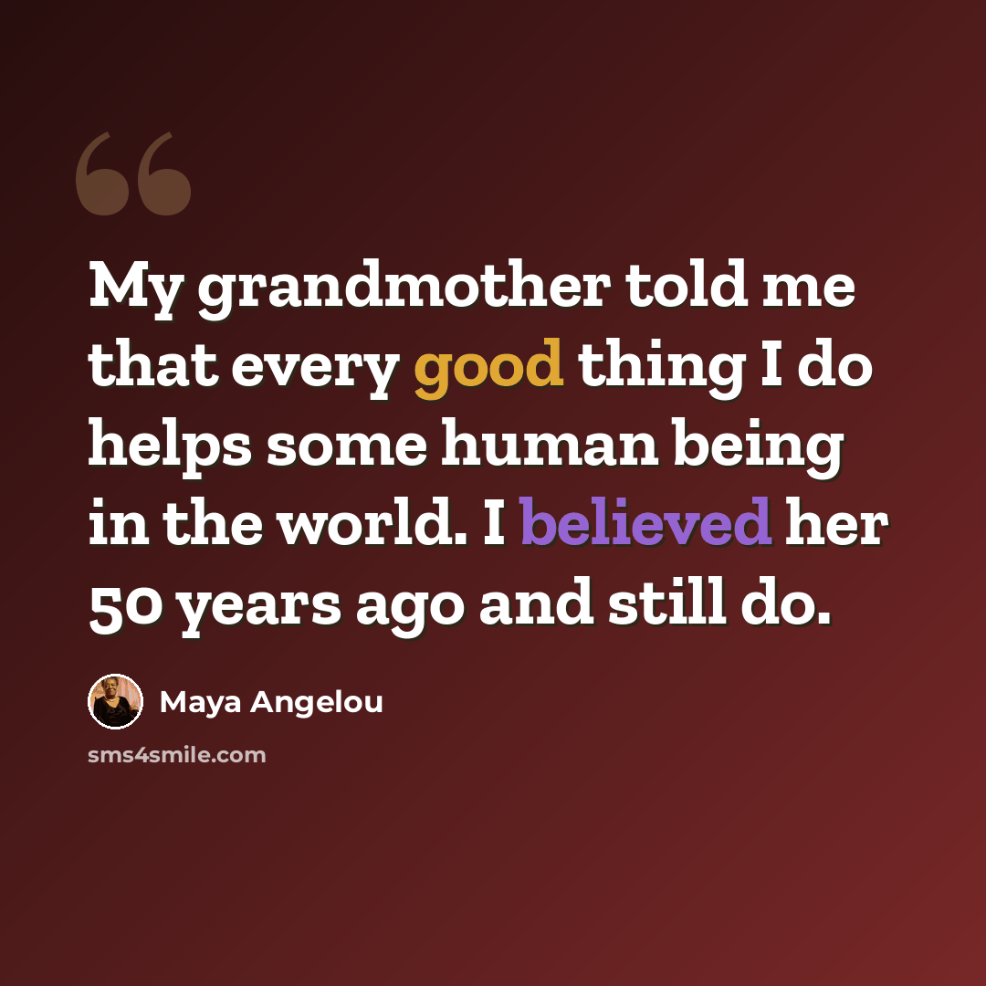 “My grandmother told me that every good thing I do helps some human being in the world. I believed her 50 years ago and still do.” quote by Maya Angelou