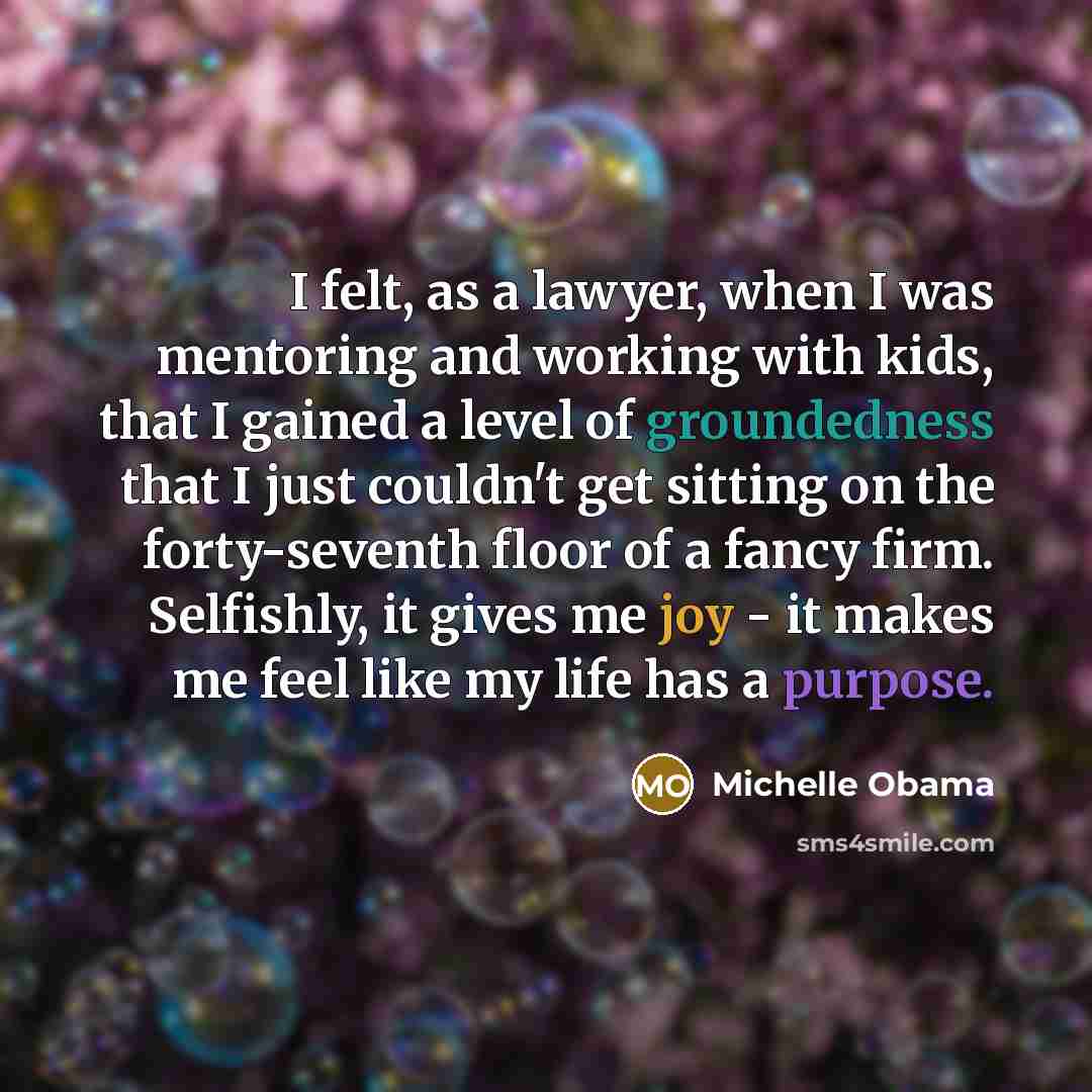 “I felt, as a lawyer, when I was mentoring and working with kids, that I gained a level of groundedness that I just couldn't get sitting on the forty-seventh floor of a fancy firm. Selfishly, it gives me joy - it makes me feel like my life has a purpose.” quote by Michelle Obama