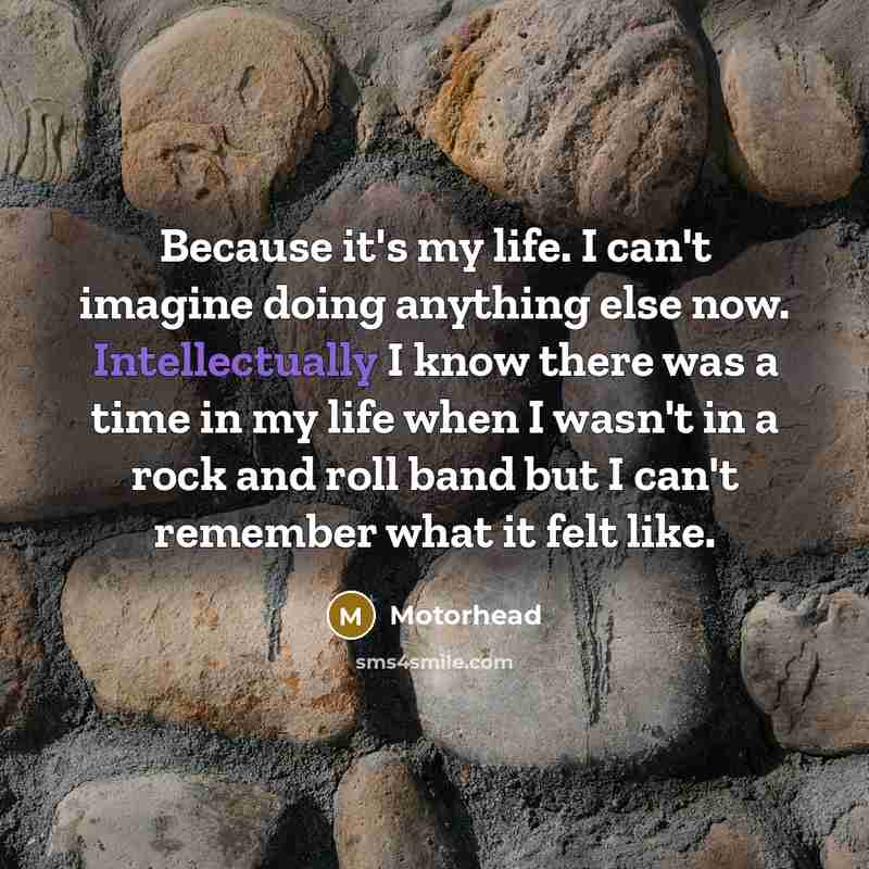 “Because it's my life. I can't imagine doing anything else now. Intellectually I know there was a time in my life when I wasn't in a rock and roll band but I can't remember what it felt like.” quote by Motorhead