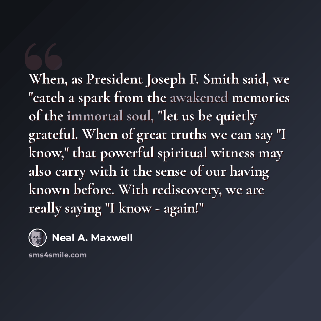 “When, as President Joseph F. Smith said, we "catch a spark from the awakened memories of the immortal soul, "let us be quietly grateful. When of great truths we can say "I know," that powerful spiritual witness may also carry with it the sense of our having known before. With rediscovery, we are…” quote by Neal A. Maxwell