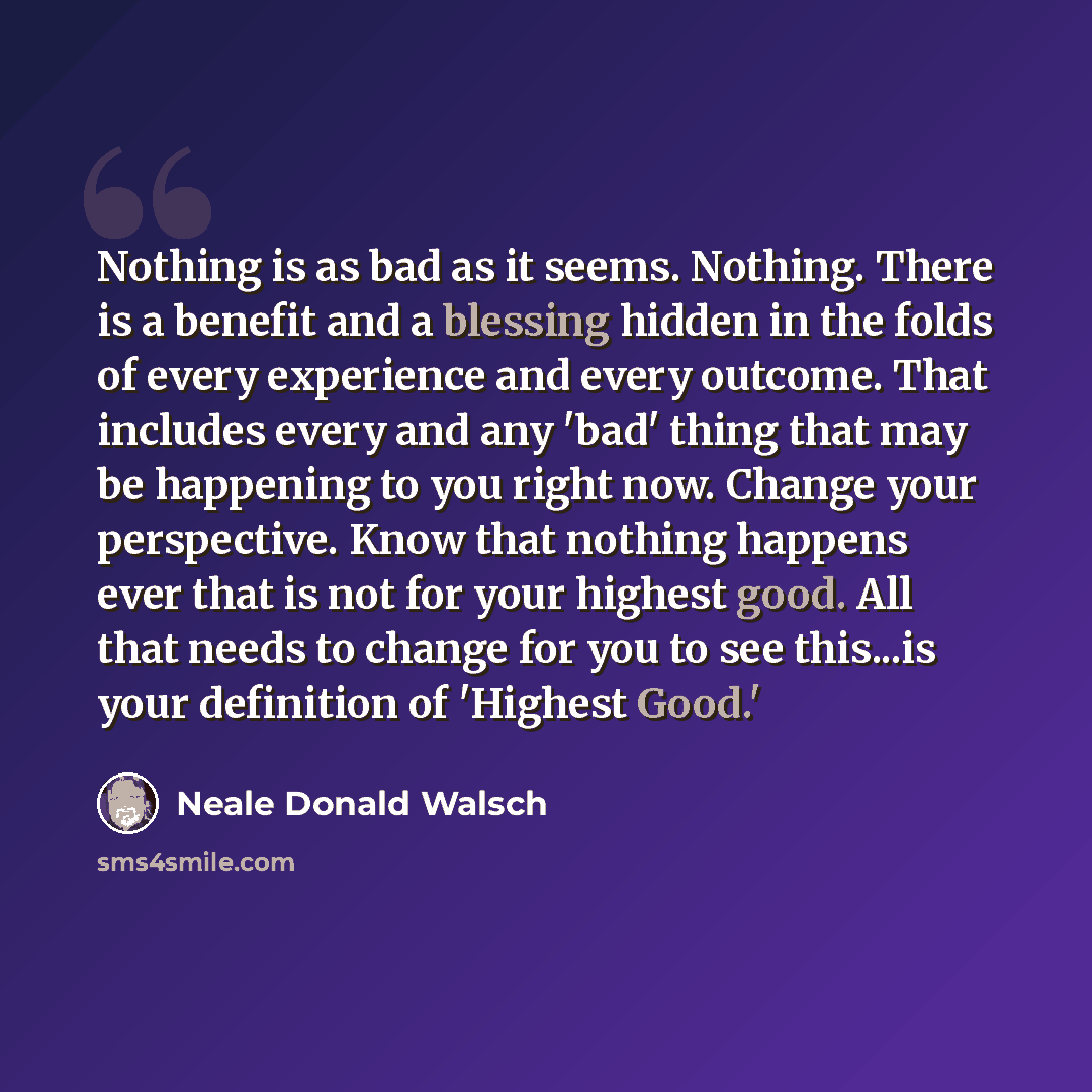 “Nothing is as bad as it seems. Nothing. There is a benefit and a blessing hidden in the folds of every experience and every outcome. That includes every and any 'bad' thing that may be happening to you right now. Change your perspective. Know that nothing happens ever that is not for your highest…” quote by Neale Donald Walsch