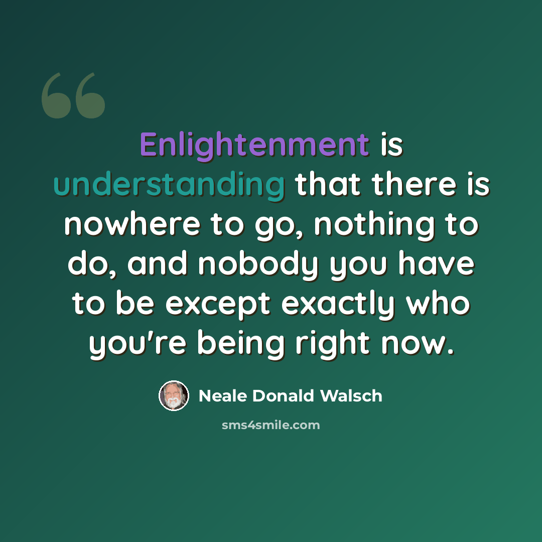 “Enlightenment is understanding that there is nowhere to go, nothing to do, and nobody you have to be except exactly who you're being right now.” quote by Neale Donald Walsch