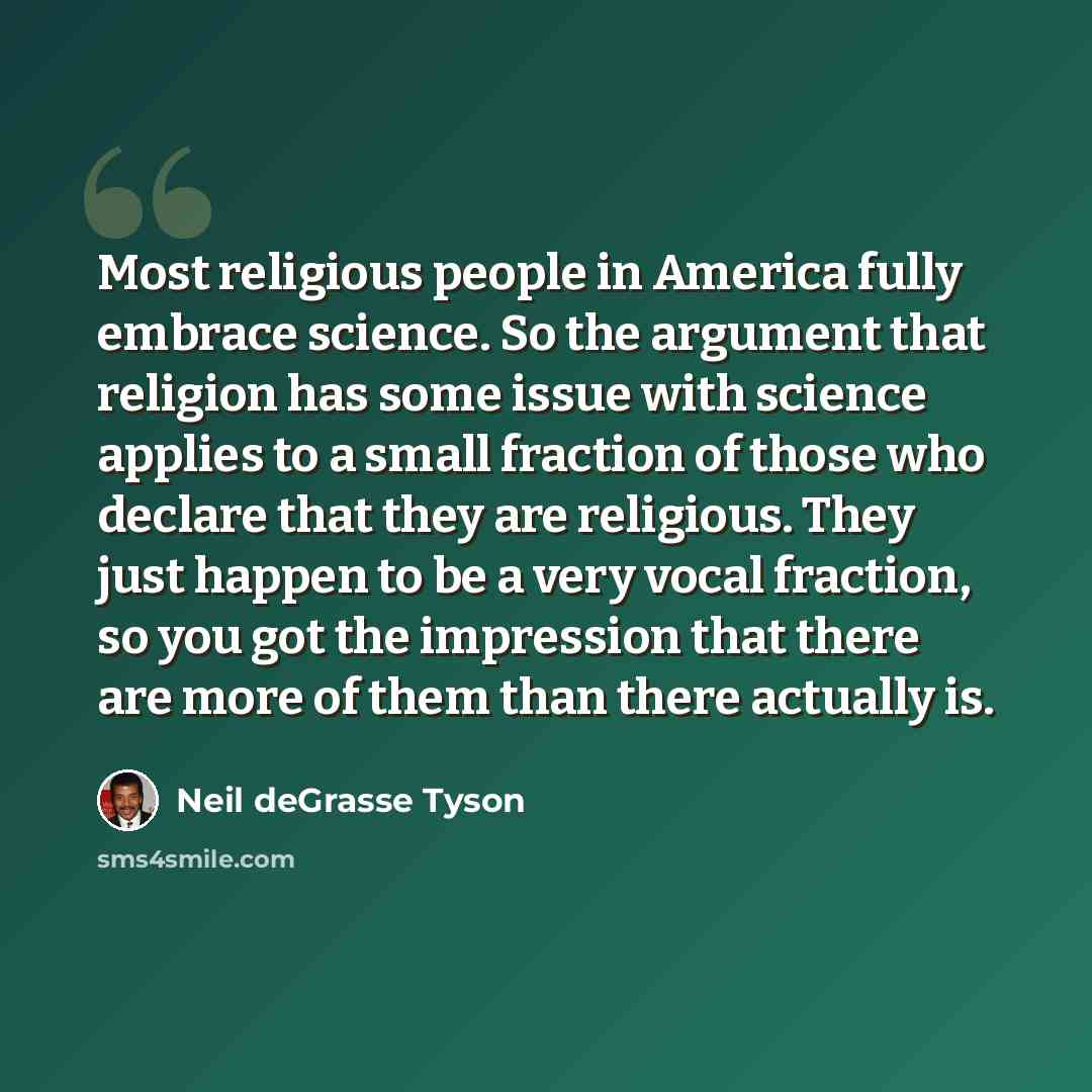 “Most religious people in America fully embrace science. So the argument that religion has some issue with science applies to a small fraction of those who declare that they are religious. They just happen to be a very vocal fraction, so you got the impression that there are more of them than there…” quote by Neil deGrasse Tyson