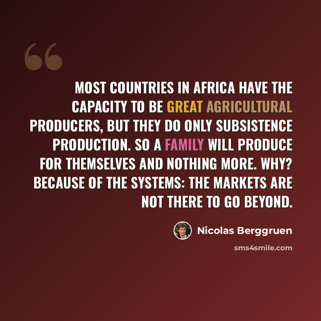 “Most countries in Africa have the capacity to be great agricultural producers, but they do only subsistence production. So a family will produce for themselves and nothing more. Why? Because of the systems: The markets are not there to go beyond.” quote by Nicolas Berggruen