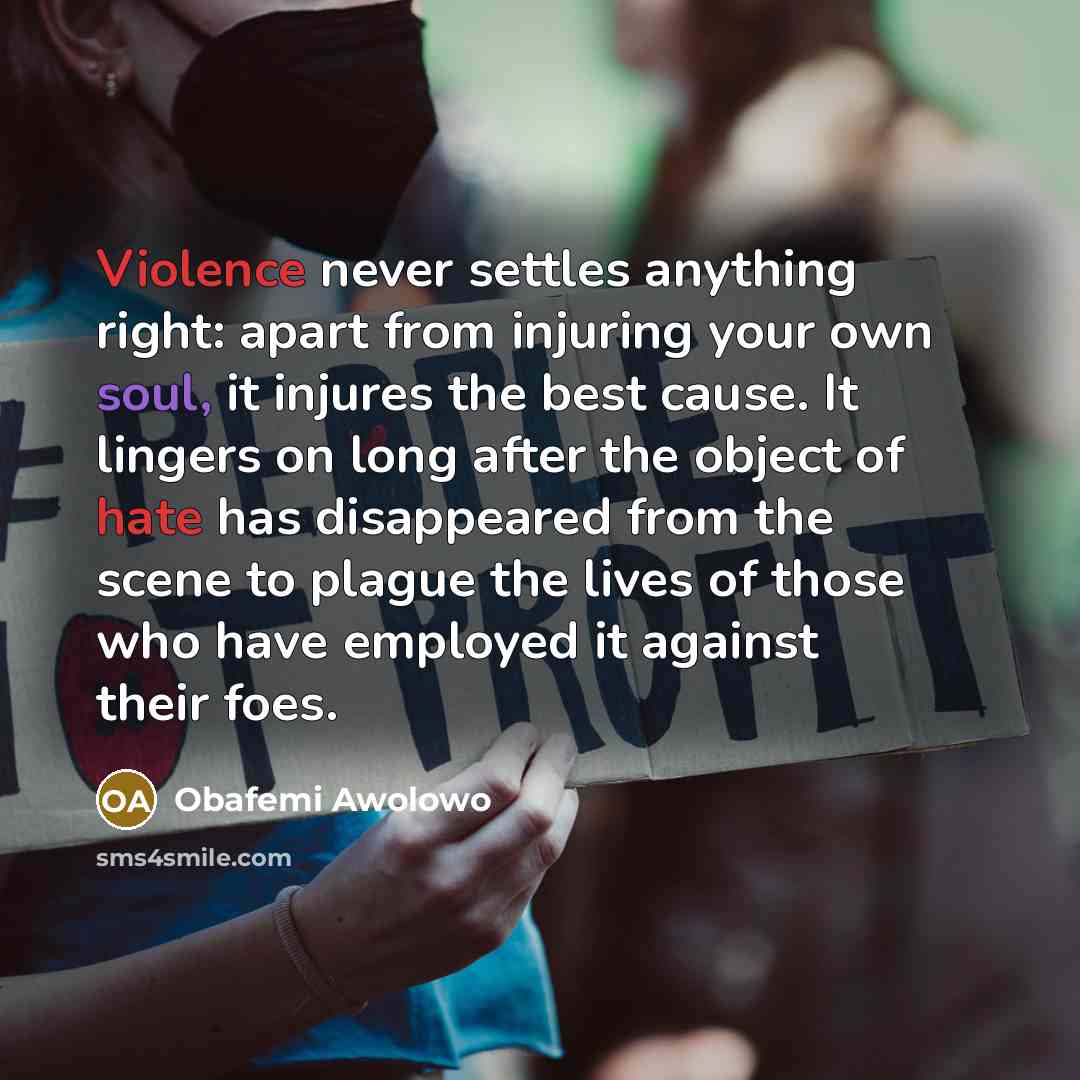 “Violence never settles anything right: apart from injuring your own soul, it injures the best cause. It lingers on long after the object of hate has disappeared from the scene to plague the lives of those who have employed it against their foes.” quote by Obafemi Awolowo