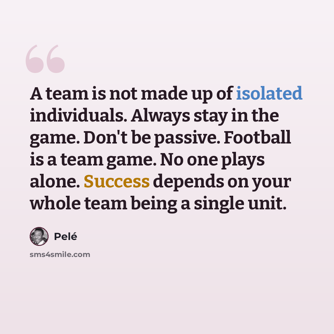 “A team is not made up of isolated individuals. Always stay in the game. Don't be passive. Football is a team game. No one plays alone. Success depends on your whole team being a single unit.” quote by Pele