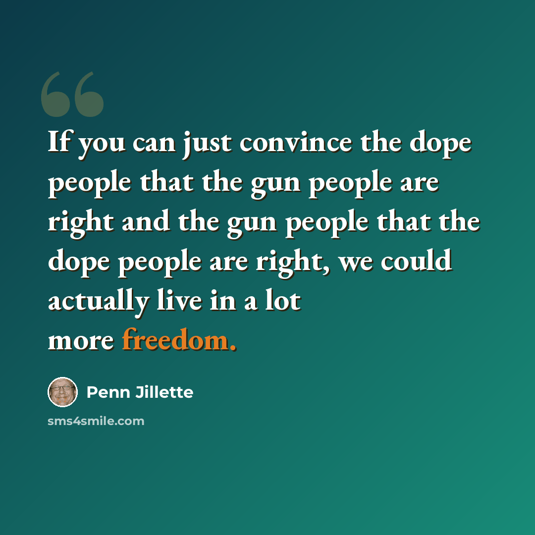 “If you can just convince the dope people that the gun people are right and the gun people that the dope people are right, we could actually live in a lot more freedom.” quote by Penn Jillette