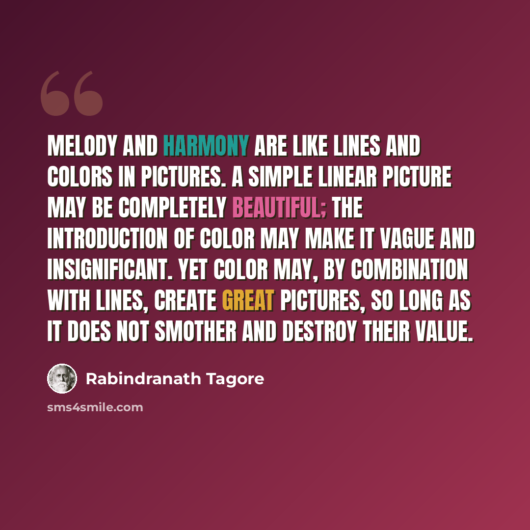 “Melody and harmony are like lines and colors in pictures. A simple linear picture may be completely beautiful; the introduction of color may make it vague and insignificant. Yet color may, by combination with lines, create great pictures, so long as it does not smother and destroy their value.” quote by Rabindranath Tagore
