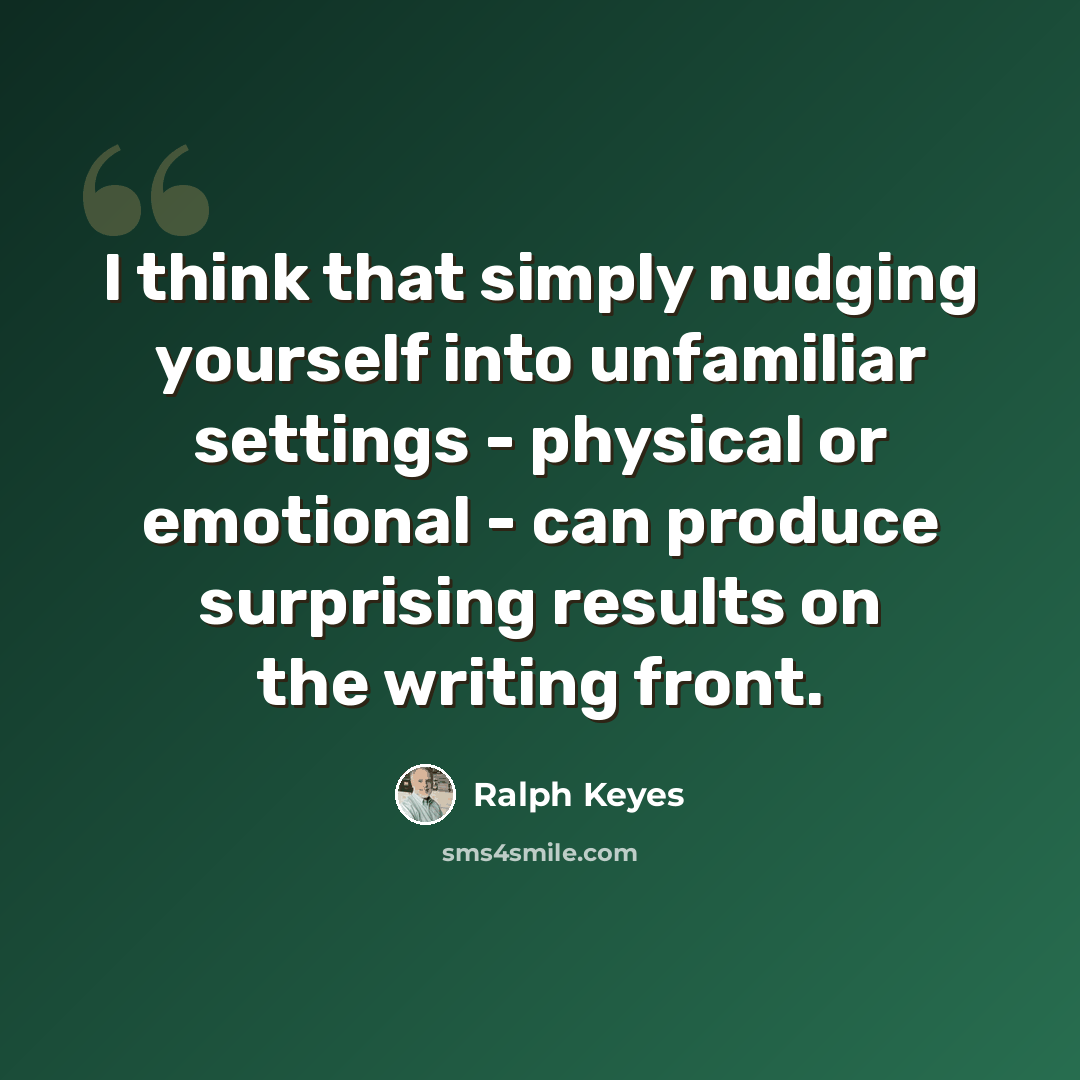 “I think that simply nudging yourself into unfamiliar settings - physical or emotional - can produce surprising results on the writing front.” quote by Ralph Keyes
