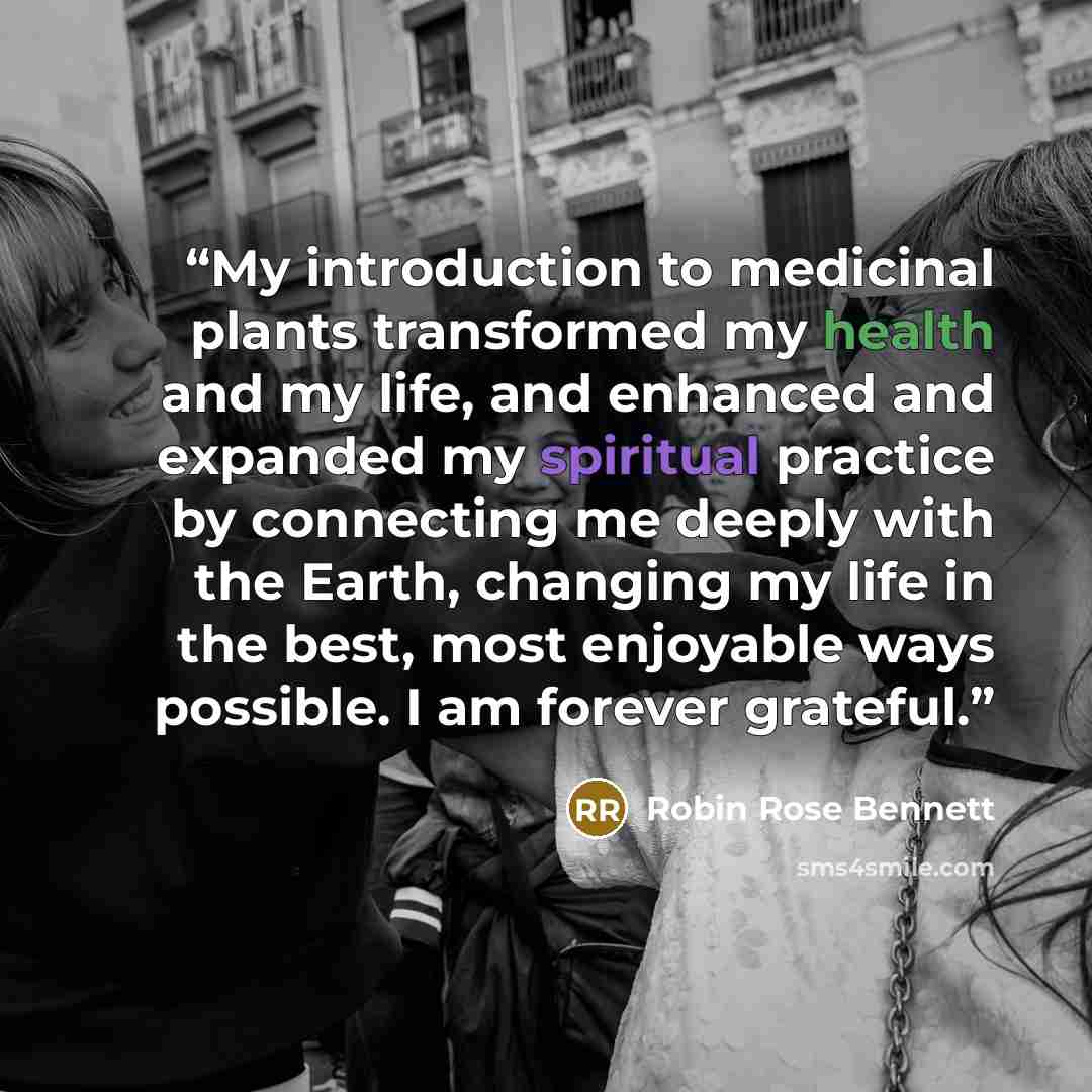 “My introduction to medicinal plants transformed my health and my life, and enhanced and expanded my spiritual practice by connecting me deeply with the Earth, changing my life in the best, most enjoyable ways possible. I am forever grateful.” quote by Robin Rose Bennett