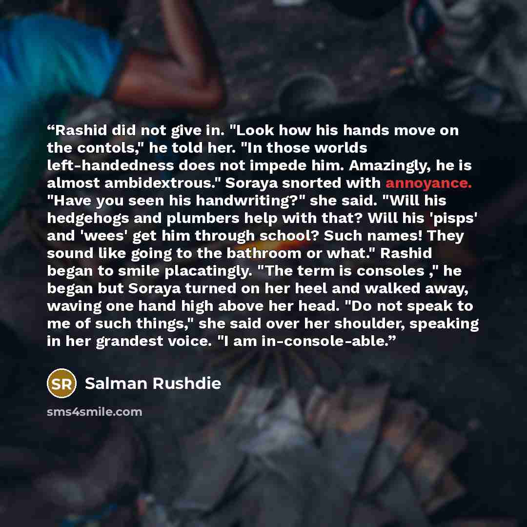 “Rashid did not give in. "Look how his hands move on the contols," he told her. "In those worlds left-handedness does not impede him. Amazingly, he is almost ambidextrous." Soraya snorted with annoyance. "Have you seen his handwriting?" she said. "Will his hedgehogs and plumbers help with that?…” quote by Salman Rushdie