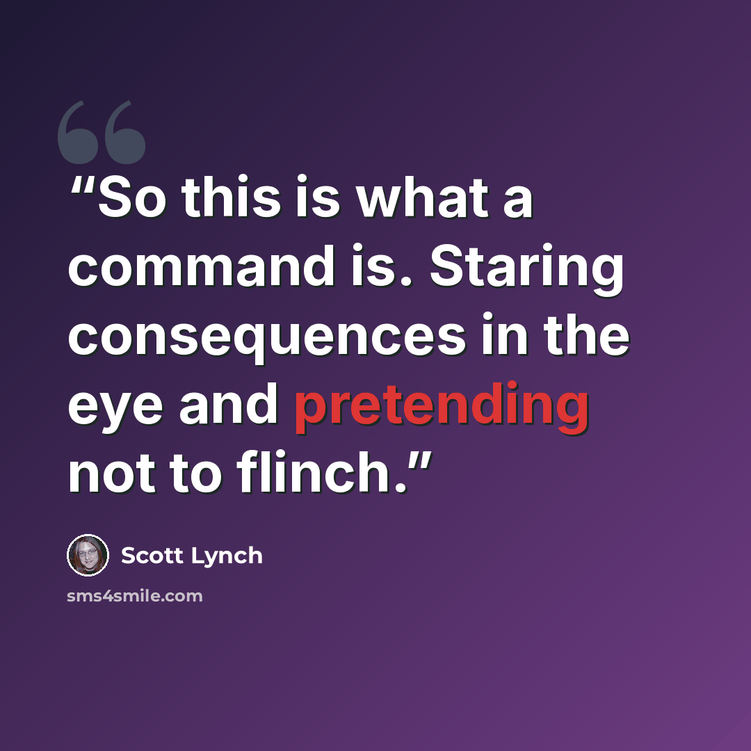 “So this is what a command is. Staring consequences in the eye and pretending not to flinch.” quote by Scott Lynch