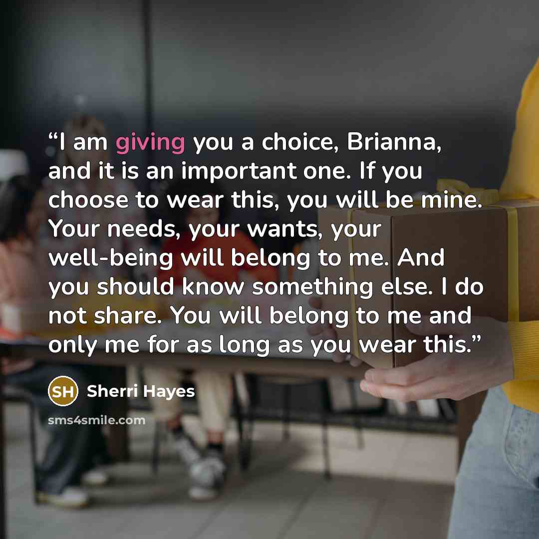 “I am giving you a choice, Brianna, and it is an important one. If you choose to wear this, you will be mine. Your needs, your wants, your well-being will belong to me. And you should know something else. I do not share. You will belong to me and only me for as long as you wear this.” quote by Sherri Hayes