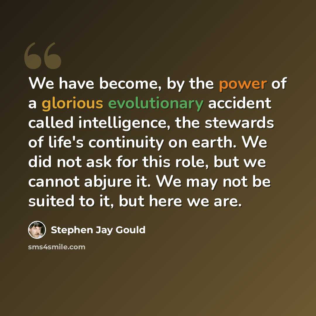 “We have become, by the power of a glorious evolutionary accident called intelligence, the stewards of life's continuity on earth. We did not ask for this role, but we cannot abjure it. We may not be suited to it, but here we are.” quote by Stephen Jay Gould