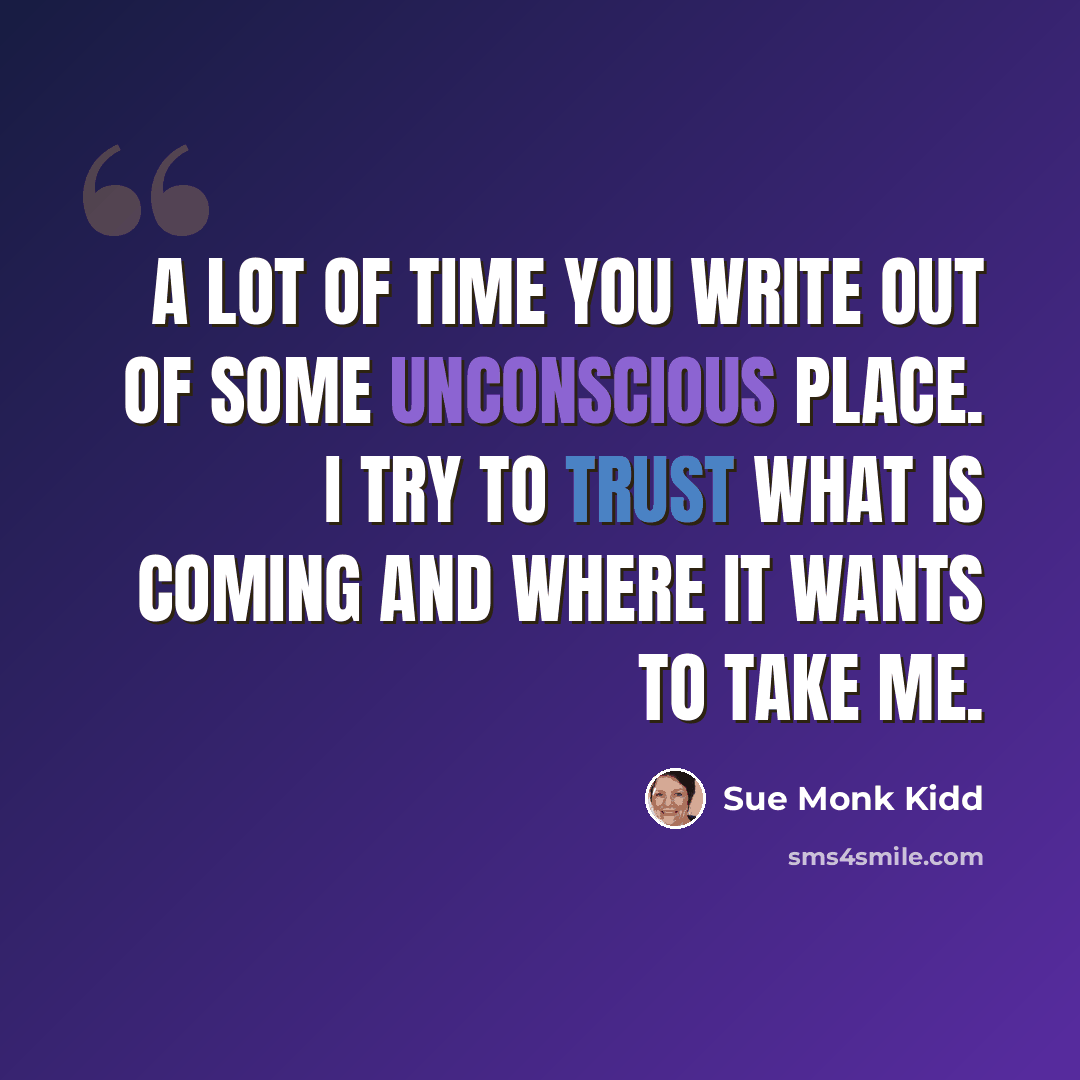 “A lot of time you write out of some unconscious place. I try to trust what is coming and where it wants to take me.” quote by Sue Monk Kidd